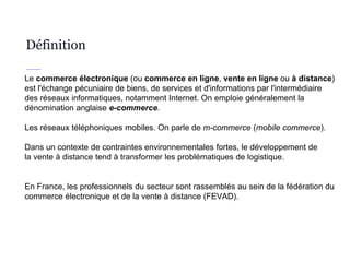 Définition
Le commerce électronique (ou commerce en ligne, vente en ligne ou à distance)
est l'échange pécuniaire de biens, de services et d'informations par l'intermédiaire
des réseaux informatiques, notamment Internet. On emploie généralement la
dénomination anglaise e-commerce.
Les réseaux téléphoniques mobiles. On parle de m-commerce (mobile commerce).
Dans un contexte de contraintes environnementales fortes, le développement de
la vente à distance tend à transformer les problématiques de logistique.
En France, les professionnels du secteur sont rassemblés au sein de la fédération du
commerce électronique et de la vente à distance (FEVAD).
 