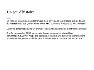 Un peu d’histoire
En France, le commerce électronique s'est développé tout d'abord sur les bases
du minitel avec des grands noms de la VPC comme la Redoute ou les 3 suisses.
L'arrivée d'Internet a dans un premier temps induit un modèle d'entreprise différent.
À la fin des années 1990, ce modèle économique est rendu célèbre
par Amazon, EBay et AOL, des sociétés profitant d'une bulle des capitalisations
boursières des jeunes sociétés sans équivalent dans l'histoire, qui finit en krach..
 