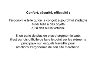 Confort, sécurité, efficacité :
l’ergonomie telle qu’on la conçoit aujourd’hui s’adapte
aussi bien à des objets
qu’à des outils virtuels.
Si on parle de plus en plus d’ergonomie web,
il est parfois difficile de faire le point sur les éléments
principaux sur lesquels travailler pour
améliorer l’ergonomie de son site marchand.
 