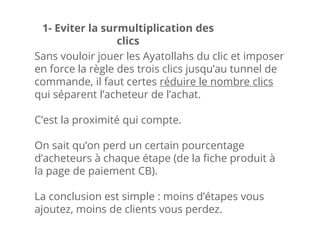 Sans vouloir jouer les Ayatollahs du clic et imposer
en force la règle des trois clics jusqu’au tunnel de
commande, il faut certes réduire le nombre clics
qui séparent l’acheteur de l’achat.
C’est la proximité qui compte.
On sait qu’on perd un certain pourcentage
d’acheteurs à chaque étape (de la fiche produit à
la page de paiement CB).
La conclusion est simple : moins d’étapes vous
ajoutez, moins de clients vous perdez.
1- Eviter la surmultiplication des
clics
 