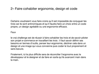 Certains voudraient vous faire croire qu’il est impossible de conjuguer les
trois car ils sont antinomiques et qu’il faudra faire un choix entre un code
propre, un design agréable ou une ergonomie efficace.
Faux
le vrai challenge est de réussir à faire cohabiter les trois et de savoir piloter
son projet e-commerce en travaillant les trois : il faut savoir définir ses
besoins en termes d’outils, penser leur ergonomie, décliner cela dans un
design et une image qui vous convienne puis coder le tout proprement et
sans bavure.
Finalement, ici le plus difficile sera de réconcilier l’ergonome avec le
développeur et le designer et de faire en sorte qu’ils avancent main dans
la main.
2– Faire cohabiter ergonomie, design et code
 