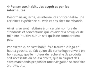 Désormais aguerris, les internautes ont capitalisé une
certaines expérience du web et des sites marchands.
Ainsi ils se sont habitués à un certain nombre de
standards et conventions qui les aident à naviguer de
manière intuitive sur un site qu’ils ne connaitraient
pas.
Par exemple, on s’est habitués à trouver le logo en
haut à gauche, au fait qu’un clic sur ce logo renvoie en
homepage, que le moteur de recherche de produits
soit accessible en haut à droite, que la plupart des
sites marchands proposent une navigation secondaire
à droite, etc.
4- Penser aux habitudes acquises par les
internautes
 