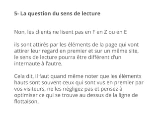 Non, les clients ne lisent pas en F en Z ou en E
ils sont attirés par les éléments de la page qui vont
attirer leur regard en premier et sur un même site,
le sens de lecture pourra être différent d’un
internaute à l’autre.
Cela dit, il faut quand même noter que les éléments
hauts sont souvent ceux qui sont vus en premier par
vos visiteurs, ne les négligez pas et pensez à
optimiser ce qui se trouve au dessus de la ligne de
flottaison.
5- La question du sens de lecture
 