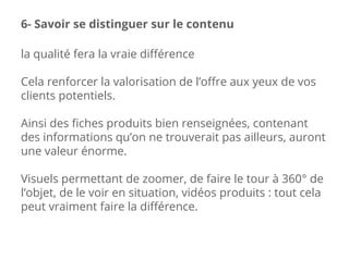 la qualité fera la vraie différence
Cela renforcer la valorisation de l’offre aux yeux de vos
clients potentiels.
Ainsi des fiches produits bien renseignées, contenant
des informations qu’on ne trouverait pas ailleurs, auront
une valeur énorme.
Visuels permettant de zoomer, de faire le tour à 360° de
l’objet, de le voir en situation, vidéos produits : tout cela
peut vraiment faire la différence.
6- Savoir se distinguer sur le contenu
 