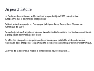 Le Parlement européen et le Conseil ont adopté le 8 juin 2000 une directive
européenne sur le commerce électronique
Celle-ci a été transposée en France par la loi pour la confiance dans l'économie
numérique de 2004.
Ce cadre juridique français concernant la collecte d’informations nominatives destinées à
la prospection commerciale est lourd.
En effet, les dérogations au principe de consentement préalable sont extrêmement
restrictives pour prospecter les particuliers et les professionnels par courrier électronique.
L'arrivée de la téléphonie mobile a introduit une nouvelle rupture…
Un peu d’histoire
 