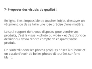 En ligne, il est impossible de toucher l’objet, d’essayer un
vêtement, ou de se faire une idée précise d’une matière.
Le seul support dont vous disposez pour vendre vos
produits, c’est le visuel – photo ou vidéo – et c’est donc ce
dernier qui devra rendre compte de ce qu’est votre
produit.
On s’interdit donc les photos produits prises à l’iPhone et
on essaie d’avoir de belles photos détourées sur fond
blanc.
7- Proposer des visuels de qualité !
 