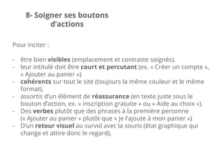 Pour inciter :
- être bien visibles (emplacement et contraste soignés),
- leur intitulé doit être court et percutant (ex. « Créer un compte »,
« Ajouter au panier »)
- cohérents sur tout le site (toujours la même couleur et le même
format).
- assortis d’un élément de réassurance (en texte juste sous le
bouton d’action, ex. « inscription gratuite » ou « Aide au choix »).
- Des verbes plutôt que des phrases à la première personne
(« Ajouter au panier » plutôt que « Je l’ajoute à mon panier »)
- D’un retour visuel au survol avec la souris (état graphique qui
change et attire donc le regard),
8- Soigner ses boutons
d’actions
 