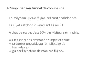 En moyenne 75% des paniers sont abandonnés
Le sujet est donc intimement lié au CA.
A chaque étape, c’est 50% des visiteurs en moins.
⇒ un tunnel de commande simple et court
⇒ proposer une aide au remplissage de
formulaires
⇒ guider l’acheteur de manière fluide…
9- Simplifier son tunnel de commande
 