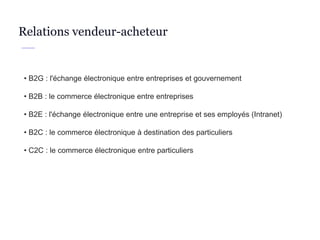 • B2G : l'échange électronique entre entreprises et gouvernement
• B2B : le commerce électronique entre entreprises
• B2E : l'échange électronique entre une entreprise et ses employés (Intranet)
• B2C : le commerce électronique à destination des particuliers
• C2C : le commerce électronique entre particuliers
Relations vendeur-acheteur
 