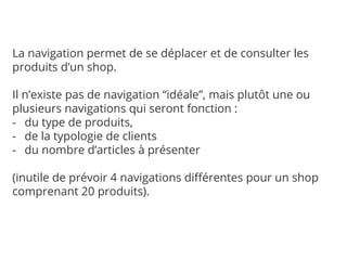 La navigation permet de se déplacer et de consulter les
produits d’un shop.
Il n’existe pas de navigation “idéale”, mais plutôt une ou
plusieurs navigations qui seront fonction :
- du type de produits,
- de la typologie de clients
- du nombre d’articles à présenter
(inutile de prévoir 4 navigations différentes pour un shop
comprenant 20 produits).
 