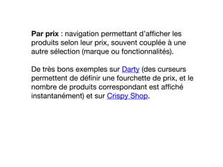 Par prix : navigation permettant d’afficher les
produits selon leur prix, souvent couplée à une
autre sélection (marque ou fonctionnalités).
De très bons exemples sur Darty (des curseurs
permettent de définir une fourchette de prix, et le
nombre de produits correspondant est affiché
instantanément) et sur Crispy Shop.
 