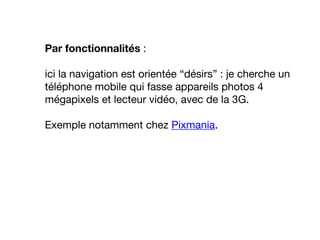 Par fonctionnalités :
ici la navigation est orientée “désirs” : je cherche un
téléphone mobile qui fasse appareils photos 4
mégapixels et lecteur vidéo, avec de la 3G.
Exemple notamment chez Pixmania.
 