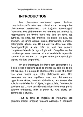 Parapsychologie Biblique – par: Scribe de Christ
INTRODUCTION
Les chercheurs modernes après plusieurs
consultations à l'histoire des civilisations a conclu que les
phénomènes paranormaux ont toujours accompagné
l'humanité, ces phénomènes les hommes ont attribué la
responsabilité de divers êtres tels que les fées, les
pythons, les elfes, les ondines, les dieux, les ETs, les
gnomes, les larves astrale, spirits désincarnée, démons,
poltergeists, génies, etc. Ce qui est vrai dans tout cela?
Parapsychologie a été créé en tant que science
complémentaire de la psychologie afin d'enquêter sur les
possibles pouvoirs mentaux qui vont au-delà de la pensée
comme il est connu. Le propre terme parapsychologie
signifie «le bord de pensée."
Un des chercheurs de chose sont convaincus: il y
a des forces à l'œuvre dans ce monde au-delà de ce qui
est expliqué. Il y a plus de choses entre le ciel et la terre
que vous pensez que votre philosophie vain. Des
exemples de ces mystères sont les phénomènes:
hypnotisme, rêves, miracles, divinations, des formes, des
voix, la matérialisation d'objets, la glossolalie, l'intuition, la
guérison etc ... sont des démonstrations inconnues par la
science orthodoxe, mais à partir du XXe siècle ont
commencé à étudier.
Tout au long de l'histoire de l'humanité ces
pouvoirs étaient presque toujours associés à certaines
[ 10 ]
 