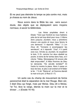 Parapsychologie Biblique – par: Scribe de Christ
Et ne peut pas éteindre la lampe se jeta contre moi, mais
je chassa au nom de Jésus.
Nous avons dans la Bible les cas sans aucun
doute, des objets que se déplaçaient sans moyens
normaux, à savoir la télékinésie.
Les frères prophètes dirent à
Elisée: "Voici que l'endroit où nous habitons
près de toi est trop étroit pour nous. 2 Allons
donc jusqu'au Jourdain; nous y prendrons
chacun une poutre et nous nous ferons là
une demeure." Il répondit: "Allez." 3 L'un
d'eux dit: "Consens à accompagner tes
serviteurs", et il répondit: "J'irai"; 4 il partit
avec eux. Arrivés au Jourdain, ils coupèrent
le bois. 5 Or, comme l'un deux abattait sa
poutre, la lame de fer tomba dans l'eau, et il
s'écria: "Hélas, Monseigneur! Et encore elle
était empruntée!", 6 Mais l'homme de Dieu
lui demanda: "Où est-elle tombée?" Et
l'autre lui montra la place. Alors il cassa un
bout de bois, le jeta à cet endroit et fit flotter
le fer. 7 Il dit: "Retire-le", et l'homme étendit
la main et le prit. (ii Rois 6.1-7)
Un autre cas du champ de mouvement de forme
paranormal était la séparation de la mer Rouge. Bien sûr,
il était Dieu qui forgé, mais par Moïse. Dieu dit à Moïse,
"et Toi, lève ta verge, étends ta main sur la mer et le
diviser ...» (Exode 14:16)
[ 139 ]
 