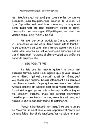 Parapsychologie Biblique – par: Scribe de Christ
les récepteurs qui ne sont pas consulté les personnes
décédées, mais les personnes proches de la mort. Ce
type d'apparition est possible et commune, parce que les
gens quasi-mort ont plus facilement quitter le corps,
transmettre des messages télépathiques, ou avoir des
visions de l'au-delà (Actes 7.55-56).
Un exemple de ce produit au Canada, quand un
jour une dame vu une vieille dame quand elle la touchait,
le personnage a disparu, elle a immédiatement écrit à sa
patrie et la réponse qui est venu ensuite annoncé que sa
grand-mère était mourante et elle ne voulait pas arrêter de
parler de sa petite-fille.
3 - LES AGENTS VIE
Le fait que les esprits quittent le corps est
question fermée, donc il est logique que si vous pouvez
voir un démon (qui est un esprit) aussi, de même, peut
voir l'esprit d'un homme. Un cas intéressant a eu lieu avec
une dame nommée Vanya qui en ces temps vécu dans
Aracaju, capitale de Sergipe État de la nation brésilienne,
il avait été longtemps en proie à des esprits démoniaques
qui voulaient l'utiliser, mais elle refusait strictement
travailler pour les forces du mal, alors les démons, ont
provoqué une fausse mort (sorte de catalepsie).
Vanya a été déclaré mort jusqu'à ce que le temps
de l'enterrer, un saint père vu son apparition et l'ordre des
démons fait un travail de vaudou et Vanya retourné à son
[ 15 ]
 