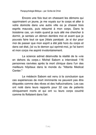 Parapsychologie Biblique – par: Scribe de Christ
Encore une fois tout en chassant les démons qui
opprimaient un jeune, je me voyais sur le corps et aller à
votre domicile dans une autre ville où je chassé trois
esprits mauvais, puis retourné à mon corps. Dans le
troisième cas, un matin quand je suis allé me chercher à
dormir, je sentais un démon derrière moi et avant que je
pouvais faire tout ce que j'étais paralysé. Je si dur pour
moi de passer que mon esprit a été jeté hors du corps et
dans cet état, j'ai vu le demon qui oprimé-moi, je l'ai banni
et mon corps me aspiré involontairement.
La science admet désinvolte la réalité de la «vie
en dehors du corps.» Michel Sabom a interviewé 116
personnes ravivées après la mort clinique dans l'un des
meilleurs hôpitaux dans le monde du "Atlanta Medical
Center."
Le médecin Sabom est venu à la conclusion que
ces expériences de mort imminente ne peuvent pas être
étiquetés comme des rêves et des hallucinations. Les cas
ont noté dans leurs rapports pour 32 cas de patients
cliniquement morts et qui ont vu leurs corps couché
comme ils flottaient dans l'air.
[ 24 ]
 