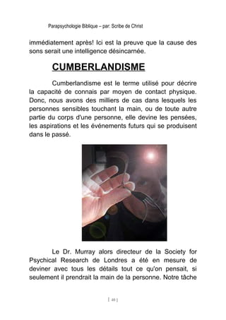 Parapsychologie Biblique – par: Scribe de Christ
immédiatement après! Ici est la preuve que la cause des
sons serait une intelligence désincarnée.
CUMBERLANDISME
Cumberlandisme est le terme utilisé pour décrire
la capacité de connais par moyen de contact physique.
Donc, nous avons des milliers de cas dans lesquels les
personnes sensibles touchant la main, ou de toute autre
partie du corps d'une personne, elle devine les pensées,
les aspirations et les événements futurs qui se produisent
dans le passé.
Le Dr. Murray alors directeur de la Society for
Psychical Research de Londres a été en mesure de
deviner avec tous les détails tout ce qu'on pensait, si
seulement il prendrait la main de la personne. Notre tâche
[ 40 ]
 