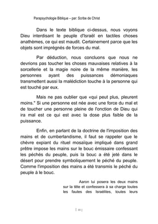Parapsychologie Biblique – par: Scribe de Christ
Dans le texte biblique ci-dessus, nous voyons
Dieu interdisant le peuple d'Israël en tactiles choses
anathèmes, ce qui est maudit. Certainement parce que les
objets sont imprégnés de forces du mal.
Par déduction, nous concluons que nous ne
devrions pas toucher les choses mauvaises relatives à la
sorcellerie et la magie noire de la même manière, les
personnes ayant des puissances démoniaques
transmettent aussi la malédiction touche à la personne qui
est touché par eux.
Mais ne pas oublier que «qui peut plus, pleurent
moins." Si une personne est née avec une force du mal et
de toucher une personne pleine de l'onction de Dieu qui
ira mal est ce qui est avec la dose plus faible de la
puissance.
Enfin, en parlant de la doctrine de l'imposition des
mains et de cumberlandisme, il faut se rappeler que le
chèvre expiant du rituel mosaïque impliqué dans grand
prêtre impose les mains sur le bouc émissaire confessant
les péchés du peuple, puis la bouc a été jeté dans le
désert pour prendre symboliquement le péché du peuple.
Comme l'imposition des mains a été transmis le péché du
peuple à le bouc.
Aaron lui posera les deux mains
sur la tête et confessera à sa charge toutes
les fautes des Israélites, toutes leurs
[ 48 ]
 