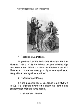 Parapsychologie Biblique – par: Scribe de Christ
1 - Théorie de Magnétisme
Le premier à tenter d'expliquer l'hypnotisme était
Mesmer (1734 à 1815). Sur la base des phénomènes déjà
bien connus de l'aimant - il attire des morceaux de fer -
Mesmer a comparé les forces psychiques au magnétisme,
les qualifiant de magnétisme animal.
2 - Théorie monoïdéisme
Il a été présenté par le Dr. James Braid (1795 à
1860). Il a expliqué hypnotisme dicton qui donne une
concentration mentale sur le patient.
3 - Théorie John Bennett
[ 82 ]
 