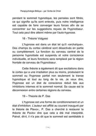 Parapsychologie Biblique – par: Scribe de Christ
pendant le sommeil hypnotique, les pensées sont filtrés,
ce qui signifie qu'ils sont enlevés, puis notre intelligence
est capable de faire converger leurs forces afin de se
concentrer sur les suggestions reçues de l'hypnotiseur.
Tout cela peut être atteint même par l'auto-hypnose.
18 - Théorie Volgyesi
L'hypnose est dans un état tel qu'il «archaïque».
Des champs du cortex cérébral sont désactivés en partie
ou complètement. La fonction du cerveau central de la
personne hypnotisée est suspendu et votre conscience
individuelle, et leurs fonctions sera remplacé par la région
frontale de cerveau de l'hypnotiseur.
Cette théorie a également dit que excitations dans
le cortex qui a une irradiation plus ou moins, produisent le
sommeil ou l'hypnose partiel non seulement la transe
hypnotique et tout au long de la vie. Je veux dire,
l'hypnose est un état de conscience réduit liés aux
inhibitions internes et le sommeil normal. Sa cause est la
déconnexion entre certaines régions du cerveau.
19 – Theorie de P. Das
L'hypnose est une forme de conditionnement et un
état d'inhibition. L'auteur est affilié au courant inauguré par
la théorie de Plavov., P. Das a cherché à restaurer la
théorie de Pavlov dire que cela a été mal interprété.
Palvol, dit-il, il n'a pas dit que le sommeil est semblable à
[ 90 ]
 