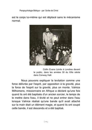 Parapsychologie Biblique – par: Scribe de Christ
est le corps lui-même qui est déplacé sans le mécanisme
normal.
Collin Evans Lévite à Londres devant
le public, dans les années 30 du XXe siècle
dans Conway Hall.
Nous pouvons expliquer la levitation comme une
force délivrée par l'esprit, par opposition à la gravité, plus
la force de l'esprit sur la gravité, plus on monte. Valnice
Milhomens, missionnaire en Afrique a déclaré qu'une fois
quand ils ont été baptisés d'un ancien sorcier, le temps de
le mettre dans l'eau, il lévité et ne peut entrer dans l'eau
lorsque Valnice réalisé qu'une bande qu'il avait attaché
sur la main était un élément magie, et quand ils ont coupé
cette bande, il est descendu et a été baptisé.
[ 99 ]
 
