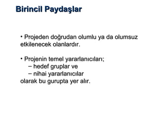 Birincil PaydaşlarBirincil Paydaşlar
• Projeden doğrudan olumlu ya da olumsuzProjeden doğrudan olumlu ya da olumsuz
etkilenecek olanlardır.etkilenecek olanlardır.
• Projenin temel yararlanıcıları;Projenin temel yararlanıcıları;
– hedef gruplar vehedef gruplar ve
– nihai yararlanıcılarnihai yararlanıcılar
olarak bu gurupta yer alır.olarak bu gurupta yer alır.
 