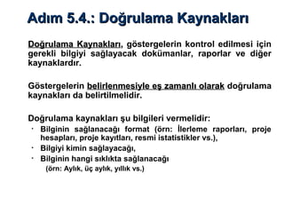 Adım 5.4.: Doğrulama KaynaklarıAdım 5.4.: Doğrulama Kaynakları
Doğrulama KaynaklarıDoğrulama Kaynakları,, göstergelerin kontrol edilmesi için
gerekli bilgiyi sağlayacak dokümanlar, raporlar ve diğer
kaynaklardır.
Göstergelerin belirlenmesiyle eş zamanlı olarakbelirlenmesiyle eş zamanlı olarak doğrulama
kaynakları da belirtilmelidir.
Doğrulama kaynakları şu bilgileri vermelidir:
• Bilginin sağlanacağı format (örn: İlerleme raporları, proje
hesapları, proje kayıtları, resmi istatistikler vs.),
• Bilgiyi kimin sağlayacağı,
• Bilginin hangi sıklıkta sağlanacağı
(örn: Aylık, üç aylık, yıllık vs.)
 