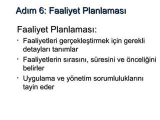 Adım 6: Faaliyet PlanlamasıAdım 6: Faaliyet Planlaması
Faaliyet PlanlamasıFaaliyet Planlaması::
• Faaliyetleri gerçekleştirmek için gerekliFaaliyetleri gerçekleştirmek için gerekli
detayları tanımlardetayları tanımlar
• Faaliyetlerin sırasını, süresini ve önceliğiniFaaliyetlerin sırasını, süresini ve önceliğini
belirlerbelirler
• Uygulama ve yönetim sorumluluklarınıUygulama ve yönetim sorumluluklarını
tayin edertayin eder
 