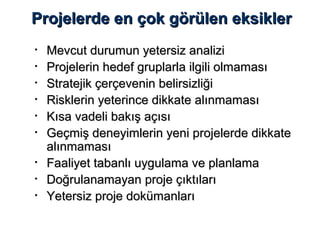 Projelerde en çok görülen eksiklerProjelerde en çok görülen eksikler
• Mevcut durumun yetersiz analiziMevcut durumun yetersiz analizi
• Projelerin hedef gruplarla ilgili olmamasıProjelerin hedef gruplarla ilgili olmaması
• Stratejik çerçevenin belirsizliğiStratejik çerçevenin belirsizliği
• Risklerin yeterince dikkate alınmamasıRisklerin yeterince dikkate alınmaması
• Kısa vadeli bakış açısıKısa vadeli bakış açısı
• Geçmiş deneyimlerin yeni projelerde dikkateGeçmiş deneyimlerin yeni projelerde dikkate
alınmamasıalınmaması
• Faaliyet tabanlı uygulama ve planlamaFaaliyet tabanlı uygulama ve planlama
• Doğrulanamayan proje çıktılarıDoğrulanamayan proje çıktıları
• Yetersiz proje dokümanlarıYetersiz proje dokümanları
 