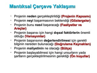 Mantıksal Çerçeve YaklaşımıMantıksal Çerçeve Yaklaşımı
• ProjeninProjenin nedenneden gerçekleştirildiğigerçekleştirildiği (Projenin Kapsamı)(Projenin Kapsamı)
• ProjeninProjenin neyineyi başarmasının beklendiğibaşarmasının beklendiği (Göstergeler)(Göstergeler)
• Projenin bunuProjenin bunu nasılnasıl başaracağıbaşaracağı (Faaliyetler ve(Faaliyetler ve
Araçlar)Araçlar)
• Projenin başarısı için hangiProjenin başarısı için hangi dışsal faktörlerindışsal faktörlerin önemliönemli
olduğuolduğu (Varsayımlar)(Varsayımlar)
• Projenin başarısınınProjenin başarısının değerlendirilmesideğerlendirilmesi için gerekliiçin gerekli
bilginin nereden bulunacağıbilginin nereden bulunacağı (Doğrulama Kaynakları)(Doğrulama Kaynakları)
• ProjeninProjenin maliyetininmaliyetinin ne olacağıne olacağı (Bütçe)(Bütçe)
• Projenin başlayabilmesi için hangi unsurların yadaProjenin başlayabilmesi için hangi unsurların yada
şartların gerçekleştirilmesinin gerektiğişartların gerçekleştirilmesinin gerektiği (Ön koşullar)(Ön koşullar)
 
