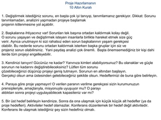 Proje Hazırlamanın
10 Altın Kuralı
1. Değiştirmek istediğiniz sorunu, en başta çok iyi tanıyıp, tanımlamanız gerekiyor. Dikkat: Sorunu
tanımlamadan, analizini yapmadan projeye başlamak
projenin kitlenmesine yol açabilir.
2. Başkalarına ihtiyacınız var! Sorunları tek başına ortadan kaldırmak kolay değil.
O sorunu yaşayan ve değiştirmek isteyen insanlarla birlikte hareket etmek size güç
verir. Ayrıca unutmayın ki sizi rahatsız eden sorun başkalarının yaşam gerekçesi
olabilir. Bu nedenle sorunu ortadan kaldırmak isterken başka gruplar için siz ve
projeniz sorun olabilirsiniz. Yani paydaş analizi çok önemli. Başta önemsemediğiniz bir kişi dahi
ilerde tüm projeyi engelleyebilir.
3. Kendinizi tanıyın! Gücünüz ne kadar? Yanınıza kimleri alabiliyorsunuz? Bu olanaklar ve güçle
sorunun ne kadarını değiştirebileceksiniz? Lütfen tüm sorunu
çözebileceğinizi düşünüp projeyi geniş tutmayın. Sorunun en altından başlayın.
Gerçekçi olsun ama üstesinden gelebileceğiniz şekilde olsun. Hedeflerinizi de buna göre belirleyin.
4. Paraya göre proje yapmayın! O verilen paranın verilme gerekçesi sizin kurumunuzun
prensipleriyle, amaçlarıyla, misyonuyla uyuşuyor mu? O parayı
aldıktan sonra projeyi uygulayabilecek kapasiteniz var mı?
5. Bir üst hedef belirleyin kendinize. Sonra da ona ulaşmak için küçük küçük alt hedefler (ya da
proje hedefleri). Aktiviteler hedef olamazlar. Konferans düzenlemek bir hedef değil aktivitedir.
Konferans ile ulaşmak istediğiniz şey sizin hedefiniz olmalı.
 