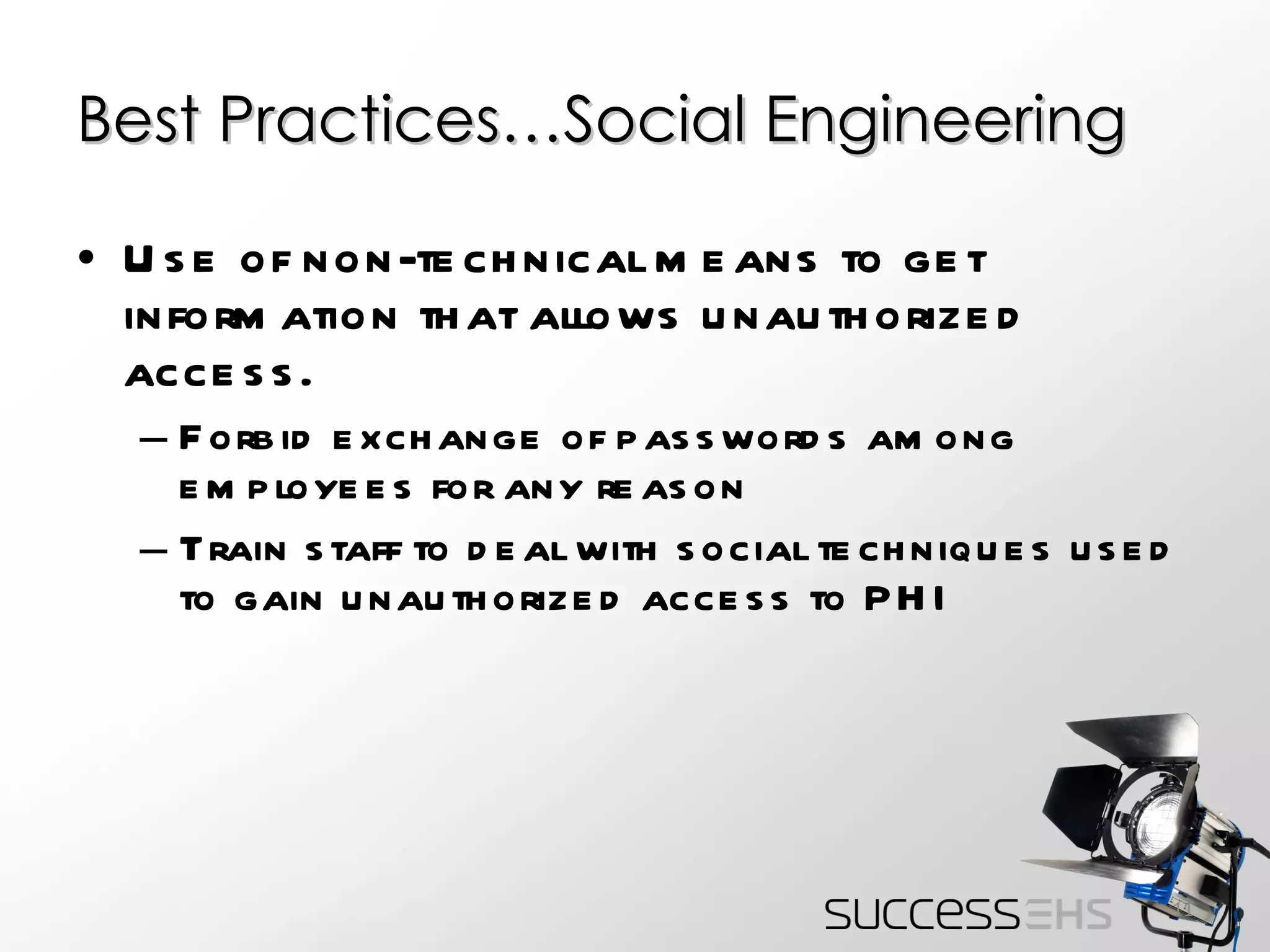 Best Practices…Social Engineering Use of non-technical means to get information that allows unauthorized access. Forbid exchange of passwords among employees for any reason Train staff to deal with social techniques used to gain unauthorized access to PHI 