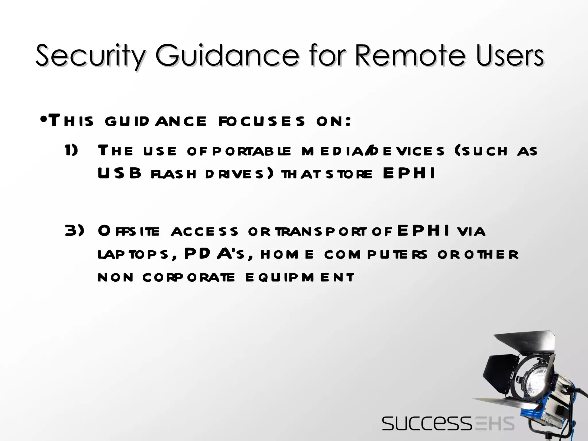 Security Guidance for Remote Users This guidance focuses on: The use of portable media/devices (such as USB flash drives) that store EPHI Offsite access or transport of EPHI via laptops, PDA’s, home computers or other non corporate equipment 
