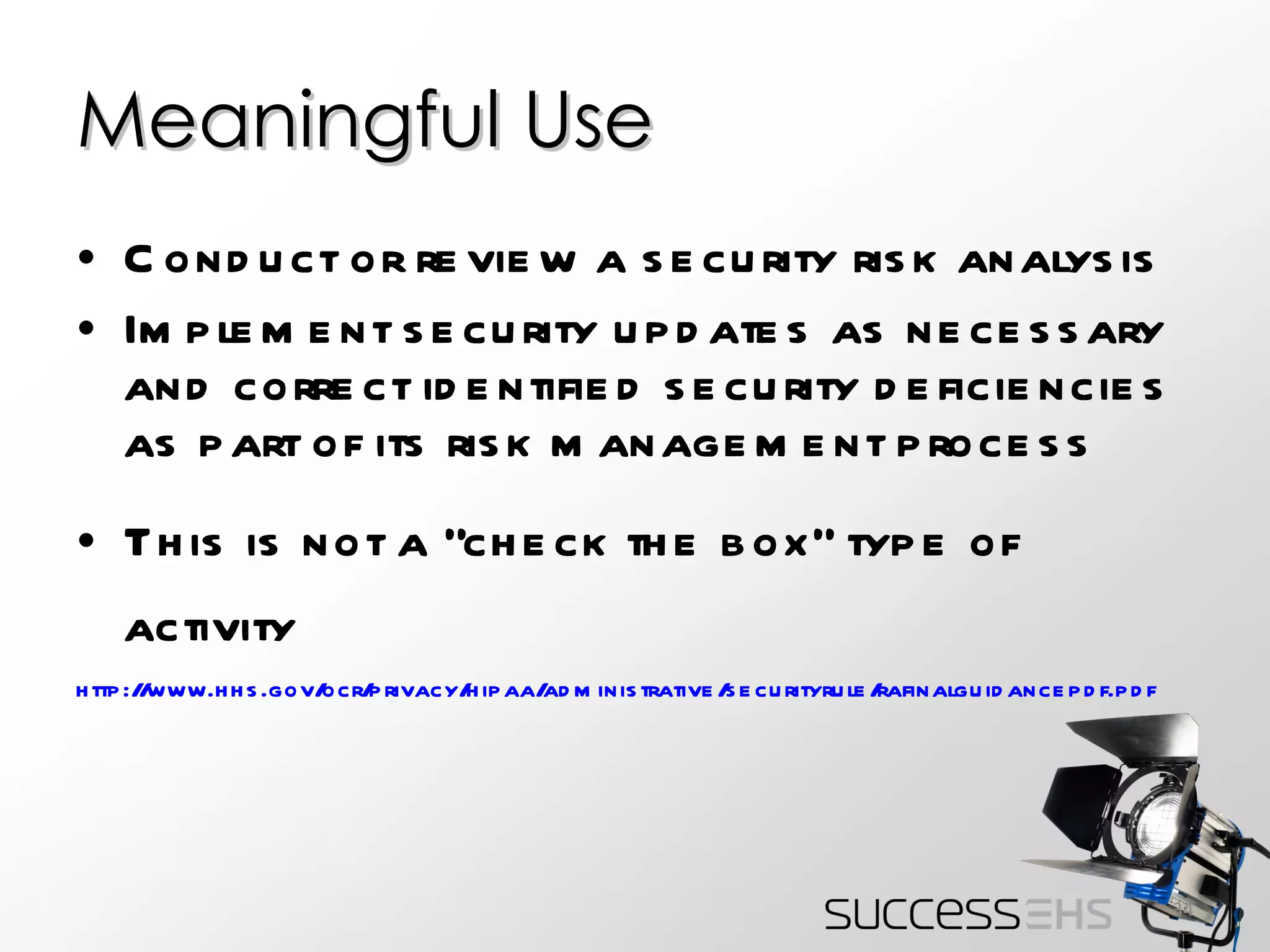 Meaningful Use Conduct or review a security risk analysis Implement security updates as necessary and correct identified security deficiencies as part of its risk management process This is not a “check the box” type of activity http :// www.hhs.gov/ocr/privacy/hipaa/administrative/securityrule/rafinalguidancepdf.pdf   
