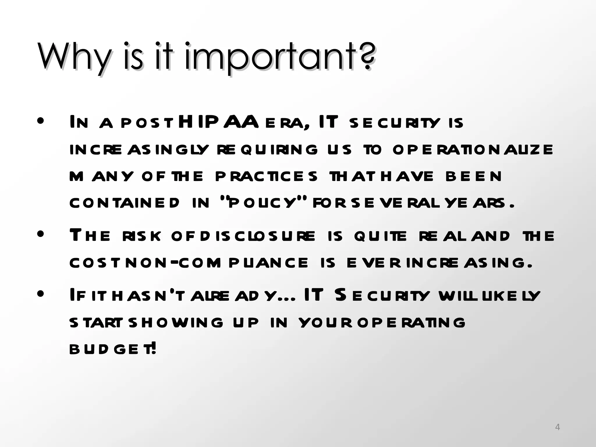 Why is it important?  In a post HIPAA era, IT security is increasingly requiring us to operationalize many of the practices that have been contained in “policy” for several years.  The risk of disclosure is quite real and the cost non-compliance is ever increasing. If it hasn’t already…IT Security will likely start showing up in your operating budget!  