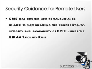 Security Guidance for Remote Users CMS has offered additional guidance related to safeguarding the confidentiality, integrity and availability of EPHI under the HIPAA Security Rule . 