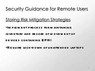 Security Guidance for Remote Users Storing Risk Mitigation Strategies Implement process for maintaining inventory and record of movement of devices containing EPHI Require lock-down of unattended laptops 