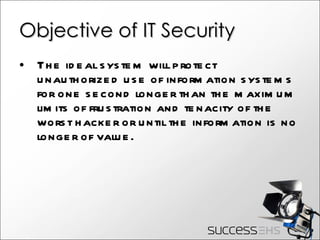 Objective of IT Security The ideal system will protect unauthorized use of information systems for one second longer than the maximum limits of frustration and tenacity of the worst hacker or until the information is no longer of value.  