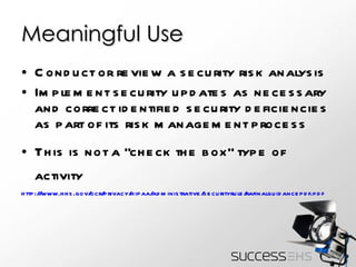 Meaningful Use Conduct or review a security risk analysis Implement security updates as necessary and correct identified security deficiencies as part of its risk management process This is not a “check the box” type of activity http :// www.hhs.gov/ocr/privacy/hipaa/administrative/securityrule/rafinalguidancepdf.pdf   