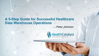 A 5-Step Guide for Successful Healthcare
Data Warehouse Operations
̶ Peter Johnson
 