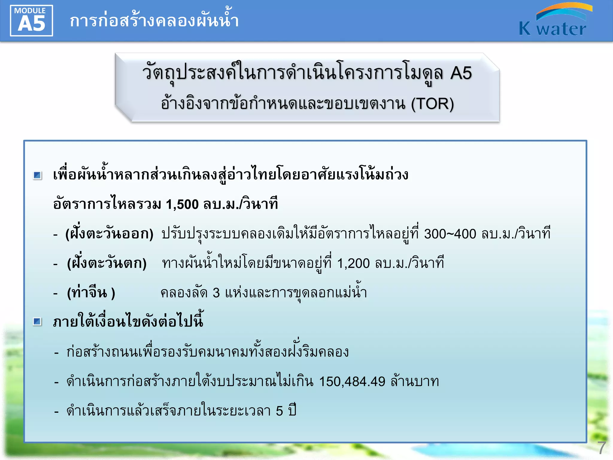 MODULE

A5

การก่อสร้างคลองผันน้า

วัตถุประสงค์ในการดาเนินโครงการโมดูล A5
อ้างอิงจากข้อกาหนดและขอบเขตงาน (TOR)
เพื่อผันน้าหลากส่วนเกินลงสู่อ่าวไทยโดยอาศัยแรงโน้ มถ่วง
อัตราการไหลรวม 1,500 ลบ.ม./วินาที
- (ฝั ่งตะวันออก) ปรับปรุงระบบคลองเดิมให้มอตราการไหลอยูท่ี 300~400 ลบ.ม./วินาที
ีั
่
- (ฝังตะวันตก) ทางผันน้าใหม่โดยมีขนาดอยูท่ี 1,200 ลบ.ม./วินาที
่
่
- (ท่าจีน )
คลองลัด 3 แห่งและการขุดลอกแม่น้า
ภายใต้เงื่อนไขดังต่อไปนี้
ั่
- ก่อสร้างถนนเพือรองรับคมนาคมทังสองฝงริมคลอง
่
้
- ดาเนินการก่อสร้างภายใต้งบประมาณไม่เกิน 150,484.49 ล้านบาท
- ดาเนินการแล้วเสร็จภายในระยะเวลา 5 ปี

7

 