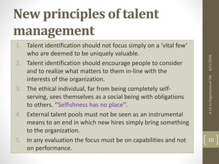 New principles of talent
management
1. Talent identification should not focus simply on a ‘vital few’
who are deemed to be uniquely valuable.
2. Talent identification should encourage people to consider
and to realize what matters to them in-line with the
interests of the organization.
3. The ethical individual, far from being completely self-
serving, sees themselves as a social being with obligations
to others. ‘’Selfishness has no place’’.
4. External talent pools must not be seen as an instrumental
means to an end in which new hires simply bring something
to the organization.
5. In any evaluation the focus must be on capabilities and not
on performance.
ACAtoOrganisationalTM
10
8/21/2016
 