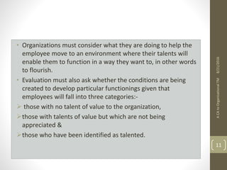 • Organizations must consider what they are doing to help the
employee move to an environment where their talents will
enable them to function in a way they want to, in other words
to flourish.
• Evaluation must also ask whether the conditions are being
created to develop particular functionings given that
employees will fall into three categories:-
 those with no talent of value to the organization,
those with talents of value but which are not being
appreciated &
those who have been identified as talented.
ACAtoOrganisationalTM
11
8/21/2016
 