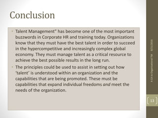 Conclusion
• Talent Management" has become one of the most important
buzzwords in Corporate HR and training today. Organizations
know that they must have the best talent in order to succeed
in the hypercompetitive and increasingly complex global
economy. They must manage talent as a critical resource to
achieve the best possible results in the long run.
• The principles could be used to assist in setting out how
‘talent’ is understood within an organization and the
capabilities that are being promoted. These must be
capabilities that expand individual freedoms and meet the
needs of the organization.
ACAtoOrganisationalTM
13
8/21/2016
 