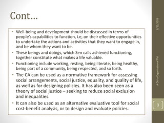 Cont…
• Well-being and development should be discussed in terms of
people’s capabilities to function, i.e, on their effective opportunities
to undertake the actions and activities that they want to engage in,
and be whom they want to be.
• These beings and doings, which Sen calls achieved functioning,
together constitute what makes a life valuable.
• Functioning include working, resting, being literate, being healthy,
being part of a community, being respected, and so forth.
• The CA can be used as a normative framework for assessing
social arrangements, social justice, equality, and quality of life,
as well as for designing policies. It has also been seen as a
theory of social justice – seeking to reduce social exclusion
and inequalities.
• It can also be used as an alternative evaluative tool for social
cost-benefit analysis, or to design and evaluate policies.
ACAtoOrganisationalTM
3
8/21/2016
 