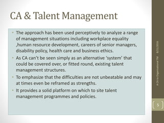 CA & Talent Management
• The approach has been used perceptively to analyze a range
of management situations including workplace equality
,human resource development, careers of senior managers,
disability policy, health care and business ethics.
• As CA can’t be seen simply as an alternative ‘system’ that
could be covered over, or fitted round, existing talent
management structures.
• To emphasize that the difficulties are not unbeatable and may
at times even be reframed as strengths.
• It provides a solid platform on which to site talent
management programmes and policies.
ACAtoOrganisationalTM
5
8/21/2016
 