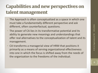 Capabilities and new perspectives on
talent management
• The Approach is often conceptualized as a space in which one
must take a fundamentally different perspective and ask
different, often counterfactual, questions.
• The power of CA lies in its transformative potential and its
ability to generate new meanings and understandings that
offer real alternatives to the conceptualization of talent and its
management.
• CA transforms a managerial view of HRM that positions it
primarily as a means of serving organizational effectiveness
into one in which the focus is shifted away from the needs of
the organization to the freedoms of the individual.
ACAtoOrganisationalTM
6
8/21/2016
 