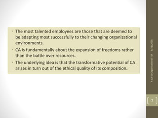 • The most talented employees are those that are deemed to
be adapting most successfully to their changing organizational
environments.
• CA is fundamentally about the expansion of freedoms rather
than the battle over resources.
• The underlying idea is that the transformative potential of CA
arises in turn out of the ethical quality of its composition.
ACAtoOrganisationalTM
7
8/21/2016
 