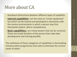 More about CA
• Nussbaum distinctions between different types of capability:
• Internal capabilities:-not the same as ‘innate equipment’
but which can be trained and developed in interaction with
the various environments in which a person may find
themselves.(talent, skill or competence).
• Basic capabilities:- are innate powers that can be nurtured.
These are innate faculties of the person that make later
development and training possible.
The usefulness of these categories of capabilities in formulating
inclusive talent programmes that seek to eliminate the current
waste of talent.
ACAtoOrganisationalTM
9
8/21/2016
 