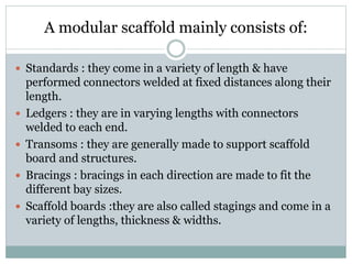 A modular scaffold mainly consists of:
 Standards : they come in a variety of length & have
performed connectors welded at fixed distances along their
length.
 Ledgers : they are in varying lengths with connectors
welded to each end.
 Transoms : they are generally made to support scaffold
board and structures.
 Bracings : bracings in each direction are made to fit the
different bay sizes.
 Scaffold boards :they are also called stagings and come in a
variety of lengths, thickness & widths.
 